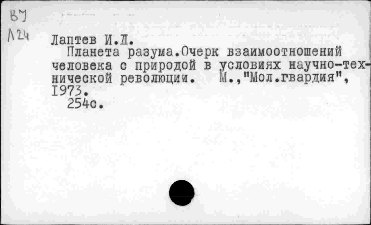 ﻿Лаптев И.Л.
Планета разума.Очерк взаимоотношений человека с природой в условиях научно-нической революции. м.,"Мол.гвардия" 1973.
254с.